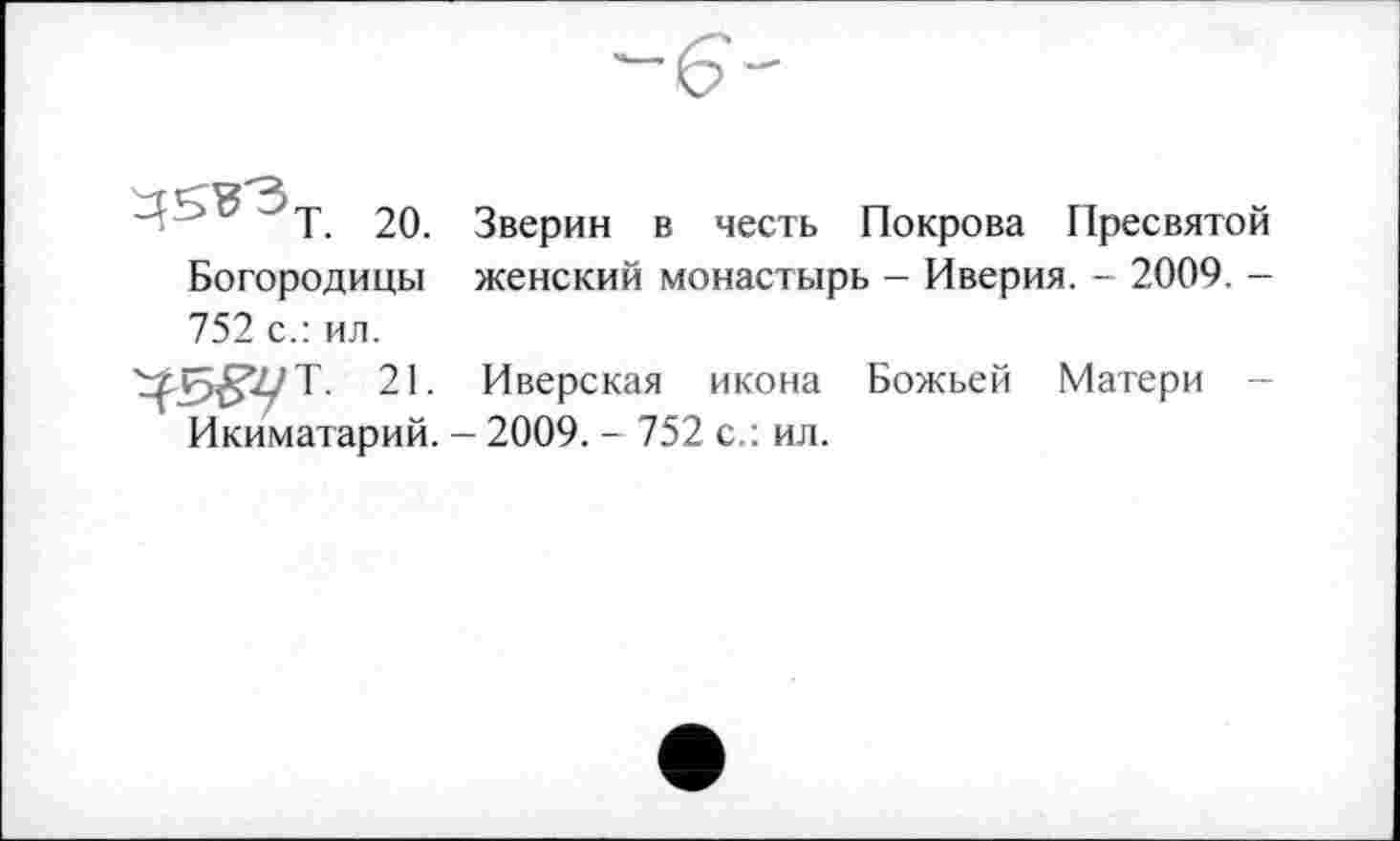 ﻿20.
Богородицы 752 с.: ил.
Зверин в честь Покрова Пресвятой женский монастырь - Иверия. - 2009. -
5^7/Т. 21. Иверская икона Божьей Матери Икиматарий. - 2009. - 752 с.: ил.